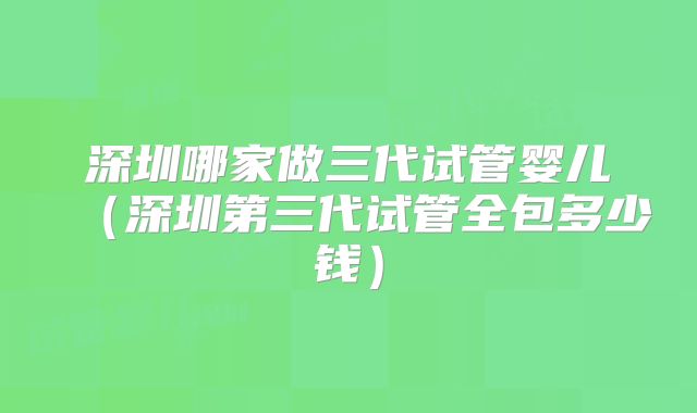 深圳哪家做三代试管婴儿（深圳第三代试管全包多少钱）