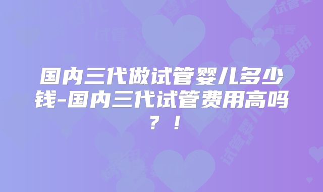 国内三代做试管婴儿多少钱-国内三代试管费用高吗？！