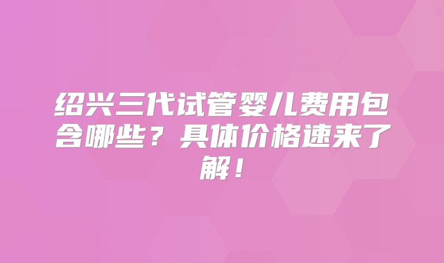 绍兴三代试管婴儿费用包含哪些?具体价格速来了解!