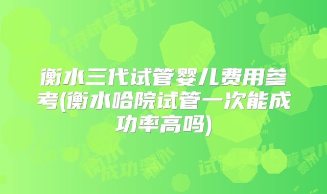 衡水三代试管婴儿费用参考(衡水哈院试管一次能成功率高吗)