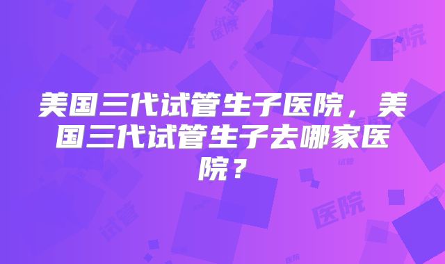 美国三代试管生子医院,美国三代试管生子去哪家医院?