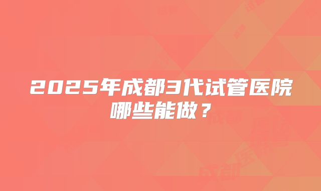 2025年成都3代试管医院哪些能做？