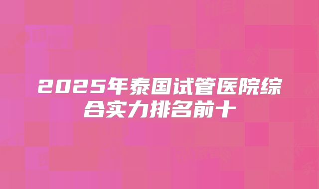 2025年泰国试管医院综合实力排名前十