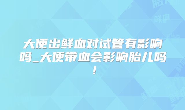 大便出鲜血对试管有影响吗_大便带血会影响胎儿吗！