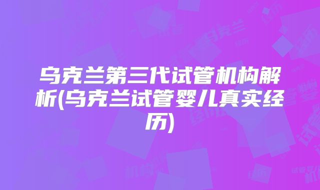 乌克兰第三代试管机构解析(乌克兰试管婴儿真实经历)