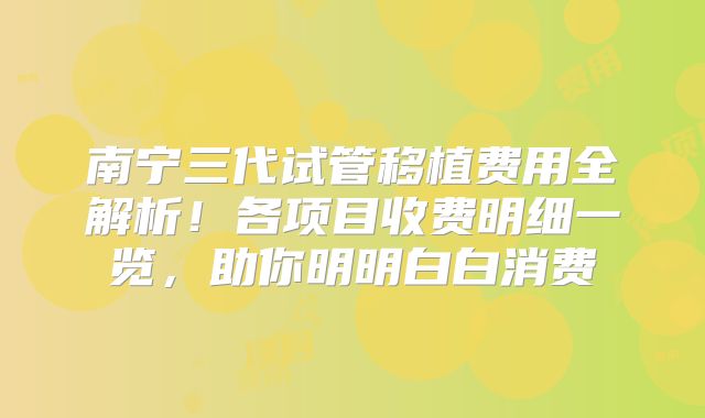 南宁三代试管移植费用全解析！各项目收费明细一览，助你明明白白消费