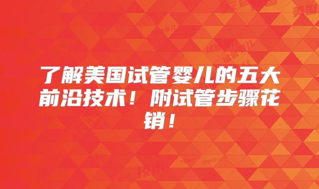 了解美国试管婴儿的五大前沿技术！附试管步骤花销！