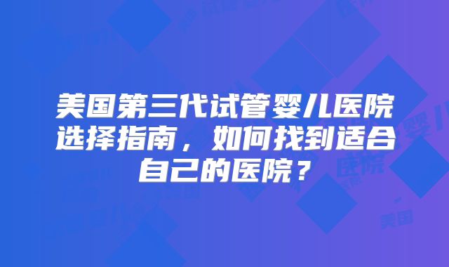 美国第三代试管婴儿医院选择指南，如何找到适合自己的医院？
