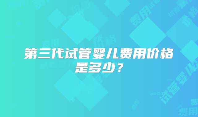 第三代试管婴儿费用价格是多少？