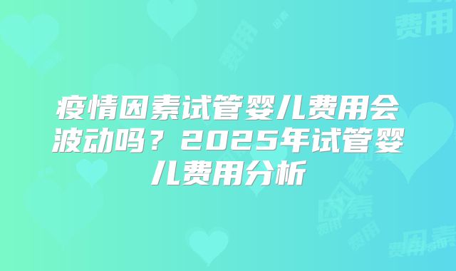 疫情因素试管婴儿费用会波动吗？2025年试管婴儿费用分析