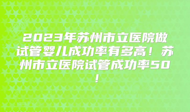 2023年苏州市立医院做试管婴儿成功率有多高！苏州市立医院试管成功率50！