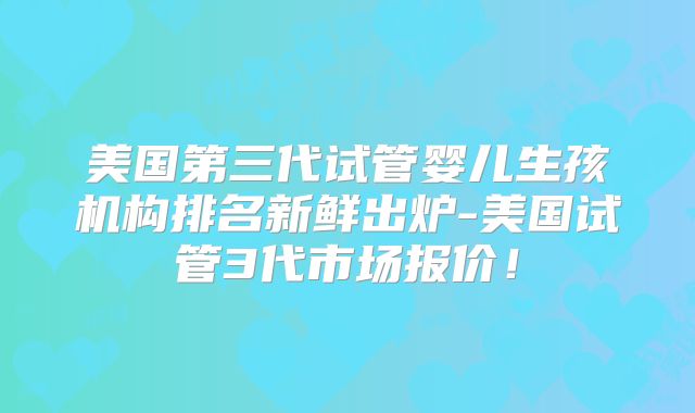 美国第三代试管婴儿生孩机构排名新鲜出炉-美国试管3代市场报价！
