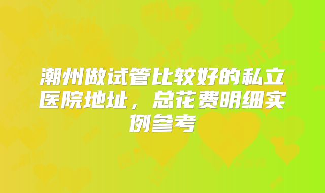 潮州做试管比较好的私立医院地址，总花费明细实例参考