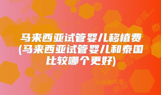 马来西亚试管婴儿移植费(马来西亚试管婴儿和泰国比较哪个更好)