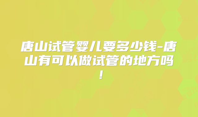 唐山试管婴儿要多少钱-唐山有可以做试管的地方吗!