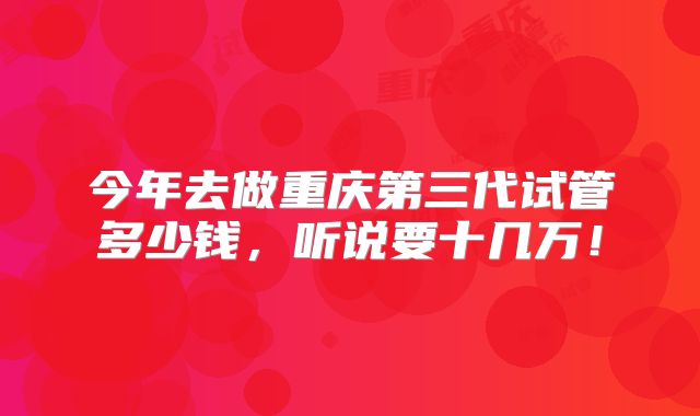 今年去做重庆第三代试管多少钱，听说要十几万！