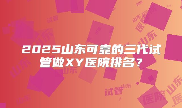 2025山东可靠的三代试管做XY医院排名?