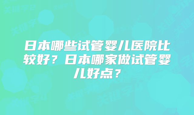 日本哪些试管婴儿医院比较好？日本哪家做试管婴儿好点？