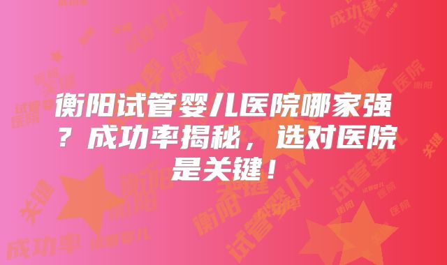 衡阳试管婴儿医院哪家强？成功率揭秘，选对医院是关键！