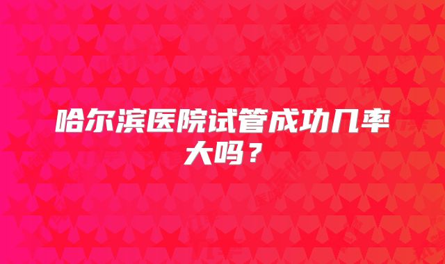 哈尔滨医院试管成功几率大吗?