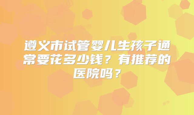 遵义市试管婴儿生孩子通常要花多少钱？有推荐的医院吗？