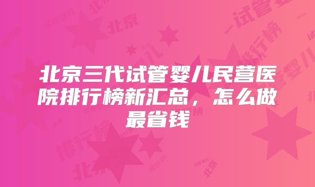 北京三代试管婴儿民营医院排行榜新汇总，怎么做最省钱