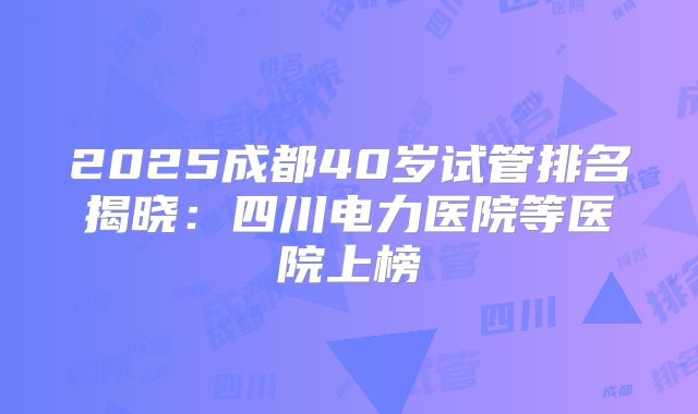 2025成都40岁试管排名揭晓：四川电力医院等医院上榜