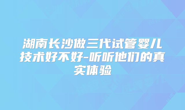 湖南长沙做三代试管婴儿技术好不好-听听他们的真实体验