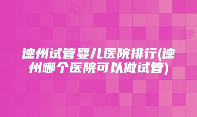德州试管婴儿医院排行(德州哪个医院可以做试管)