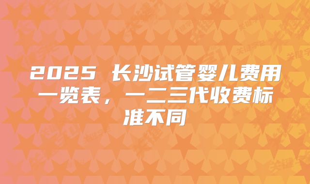 2025 长沙试管婴儿费用一览表，一二三代收费标准不同