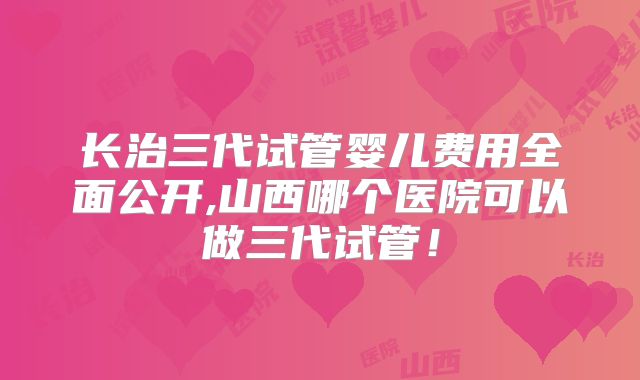 长治三代试管婴儿费用全面公开,山西哪个医院可以做三代试管！