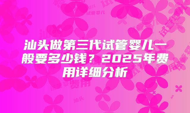 汕头做第三代试管婴儿一般要多少钱？2025年费用详细分析