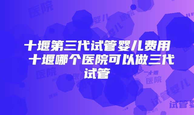 十堰第三代试管婴儿费用 十堰哪个医院可以做三代试管