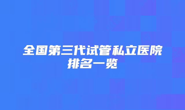 全国第三代试管私立医院排名一览