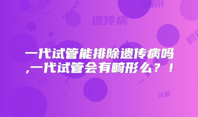 一代试管能排除遗传病吗,一代试管会有畸形么?!
