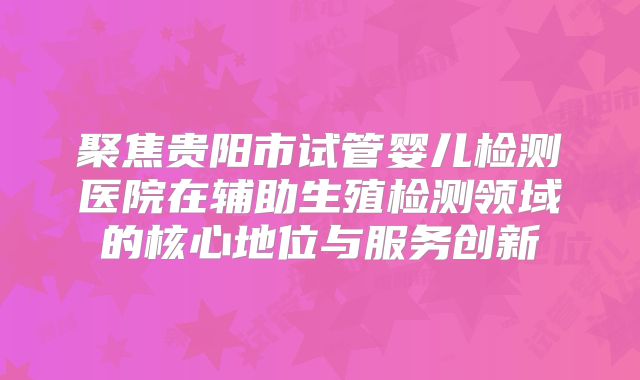 聚焦贵阳市试管婴儿检测医院在辅助生殖检测领域的核心地位与服务创新