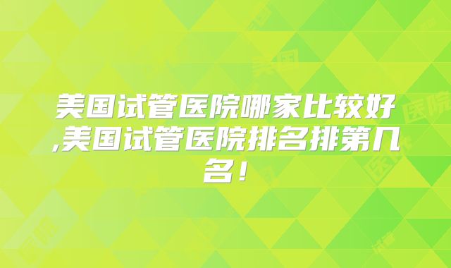 美国试管医院哪家比较好,美国试管医院排名排第几名！