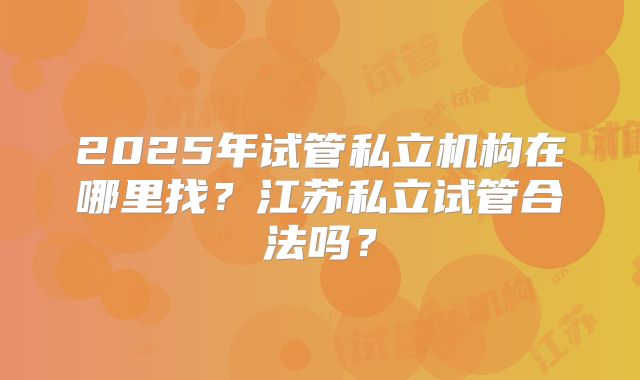 2025年试管私立机构在哪里找？江苏私立试管合法吗？