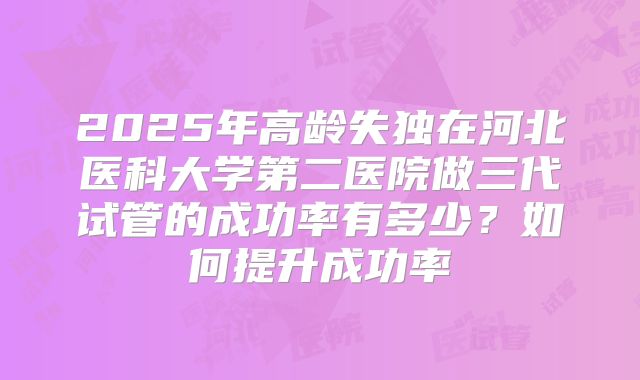 2025年高龄失独在河北医科大学第二医院做三代试管的成功率有多少?如何提升成功率