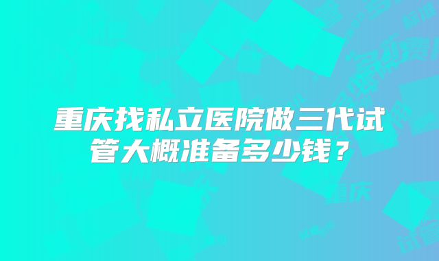 重庆找私立医院做三代试管大概准备多少钱？