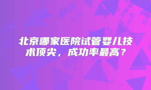 北京哪家医院试管婴儿技术顶尖，成功率最高？