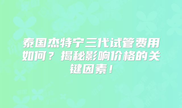 泰国杰特宁三代试管费用如何？揭秘影响价格的关键因素！