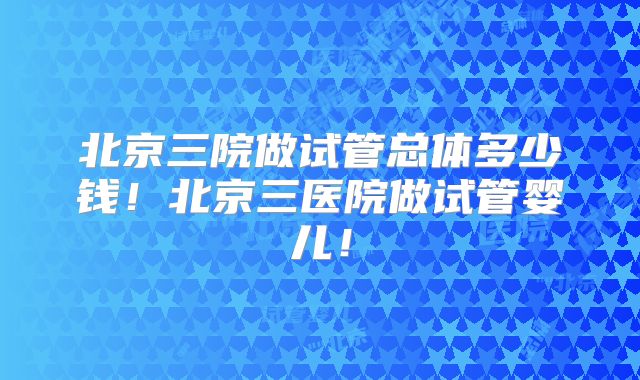 北京三院做试管总体多少钱!北京三医院做试管婴儿!