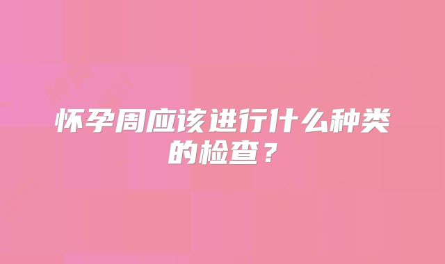 怀孕周应该进行什么种类的检查？