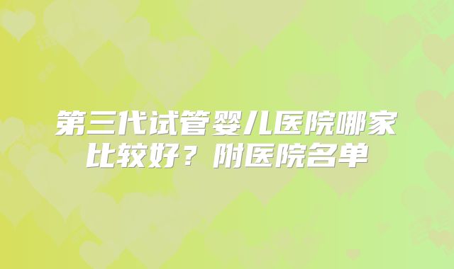 第三代试管婴儿医院哪家比较好？附医院名单