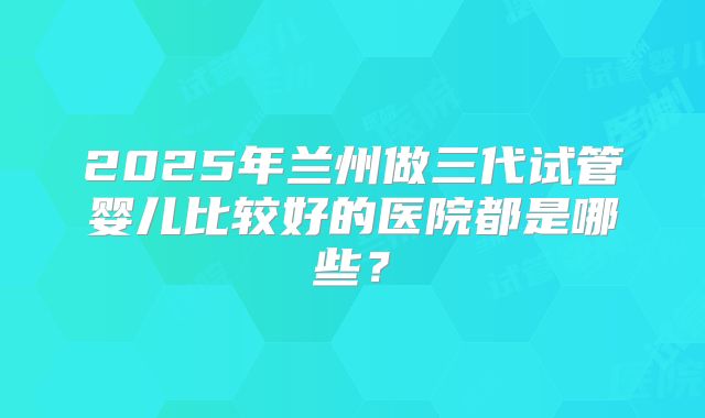 2025年兰州做三代试管婴儿比较好的医院都是哪些？