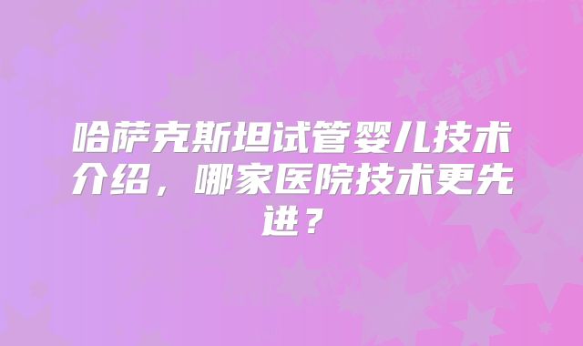 哈萨克斯坦试管婴儿技术介绍,哪家医院技术更先进?