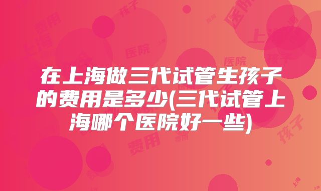 在上海做三代试管生孩子的费用是多少(三代试管上海哪个医院好一些)