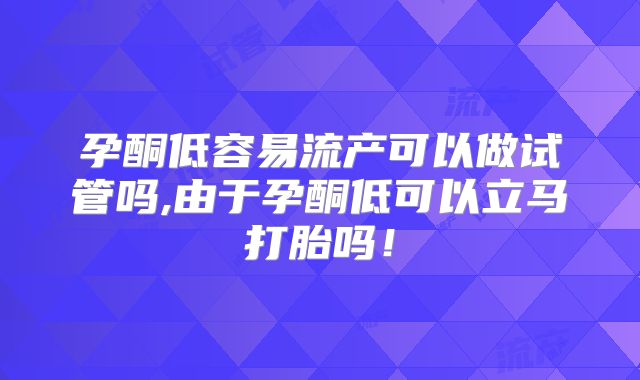 孕酮低容易流产可以做试管吗,由于孕酮低可以立马打胎吗！