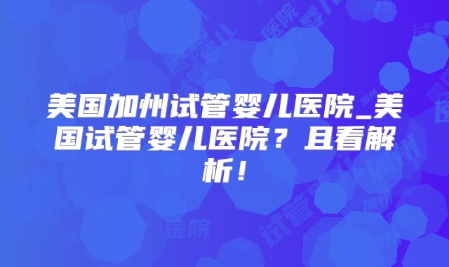 美国加州试管婴儿医院_美国试管婴儿医院？且看解析！